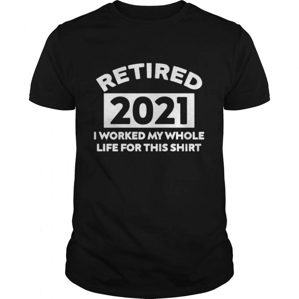 Retired 2021 I worked my whole life for this shirt