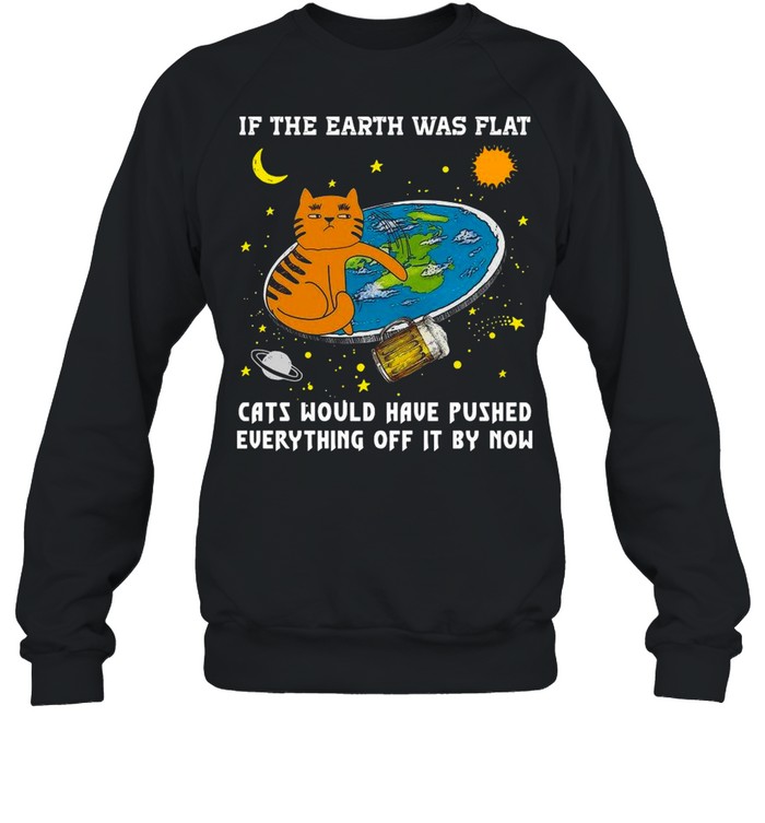 If The Earth Was Flat Cats Would Have Pushed Everything Off It By Now shirt Unisex Sweatshirt