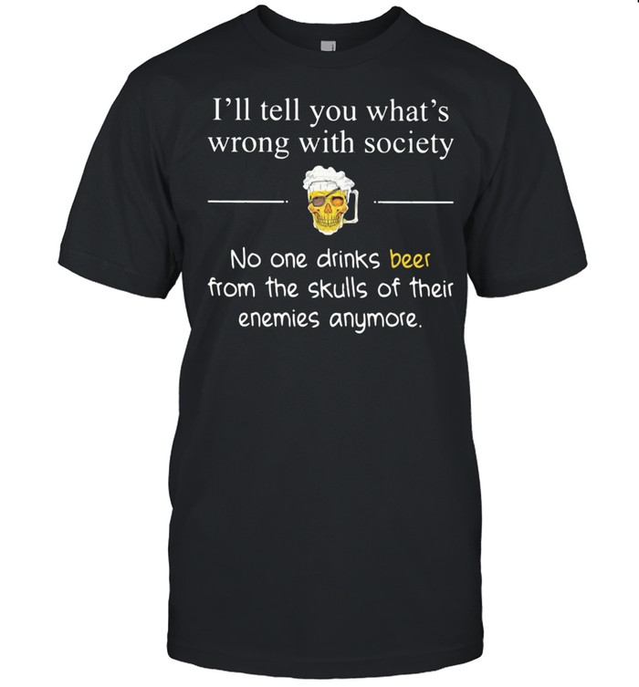 I’ll Tell You What’s Wrong With Society No One Drinks Beer From The Skulls Of Their Enemies Anymore shirt