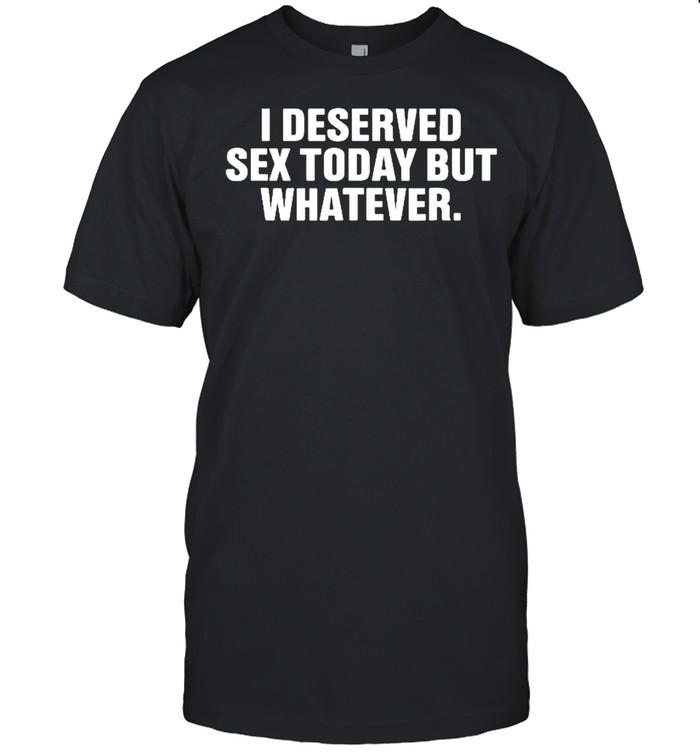 I Deserved Sex Today But Whatever Funny Saying Shirt