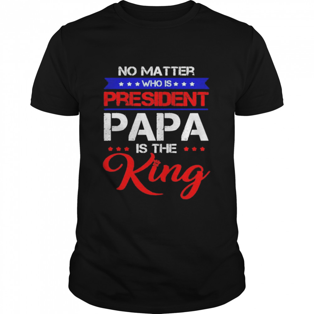 No matter who is president papa is the King shirt