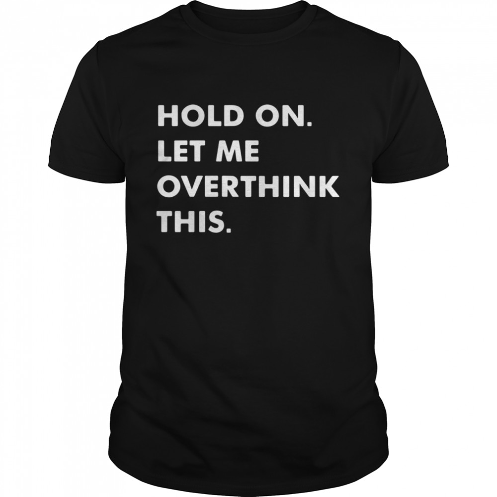 Hold on let Me overthink this shirt