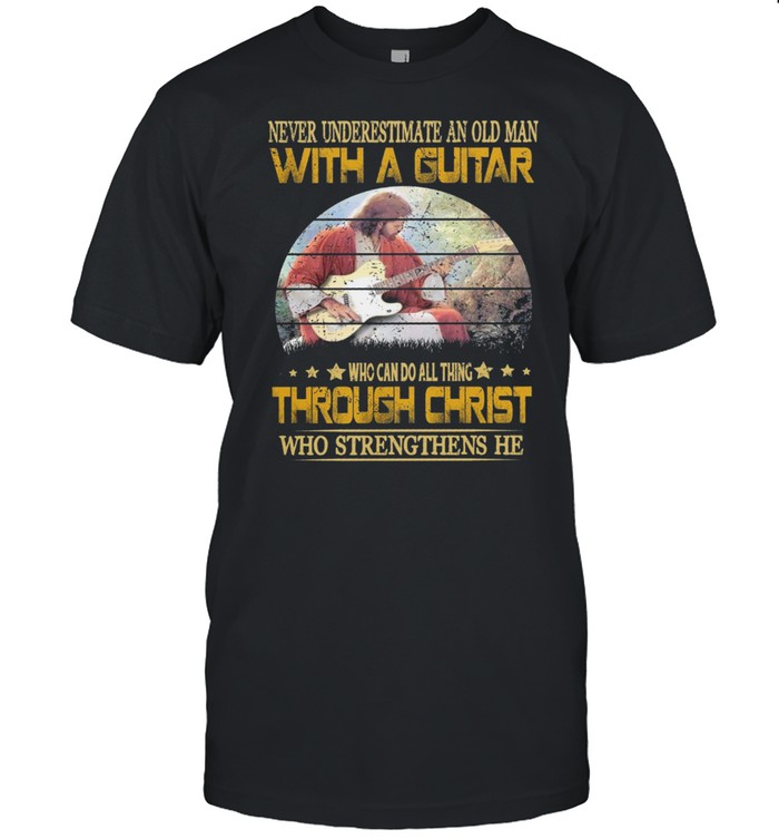 Never Underestimate An Old Man With A Guitar Who Can Do All Thing Through Christ Who Strengthens He shirt
