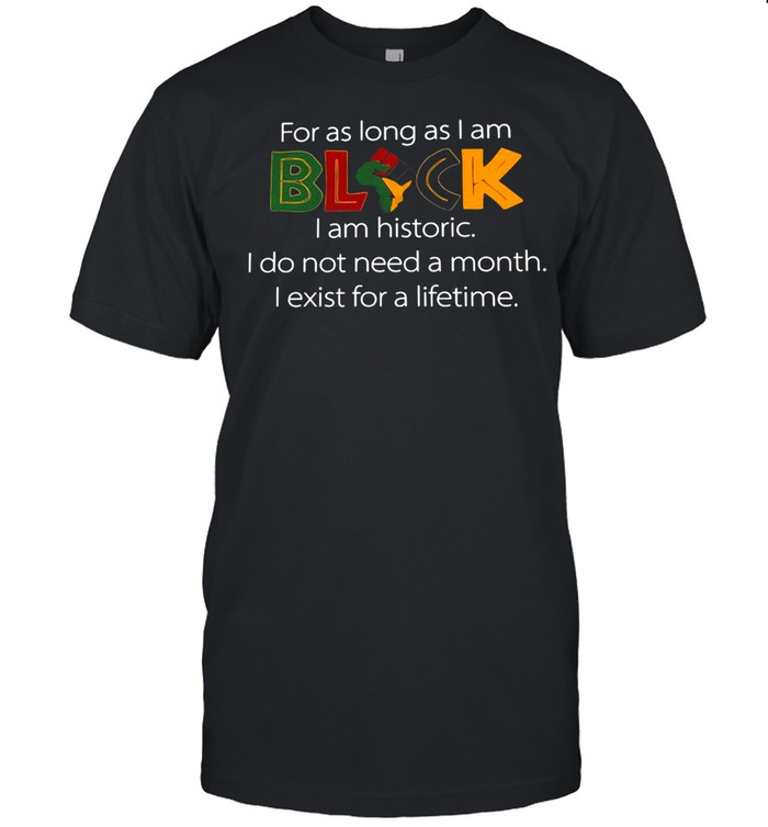For As Long As I Am Black I Am Historic I Do Not Need A Month I Exist For A Lifetime T-shirt