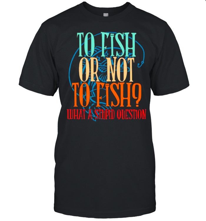 To Fish Or Not To Fish – What A Stupid Question Shirt