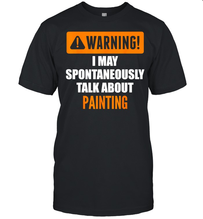 Warning I May Spontaneously Talk About Painting shirt