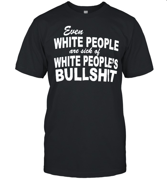 Even white people are sick of white peoples bullshit shirt