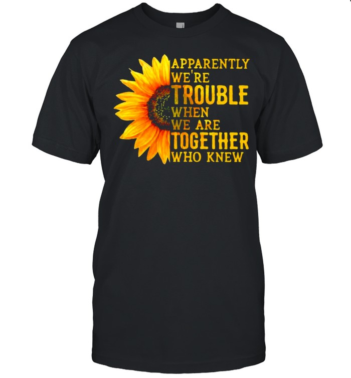 Apparently We’re Trouble When We are Together Who Knew Sunflower Shirt