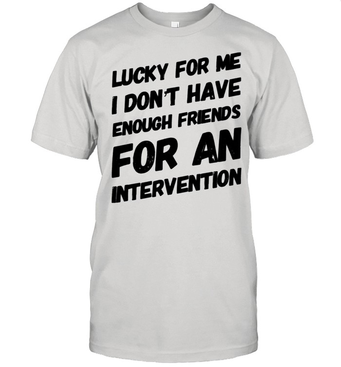 LUCKY FOR ME I DON'T HAVE ENOUGH FRIENDS FOR AN INTERVENTION shirt