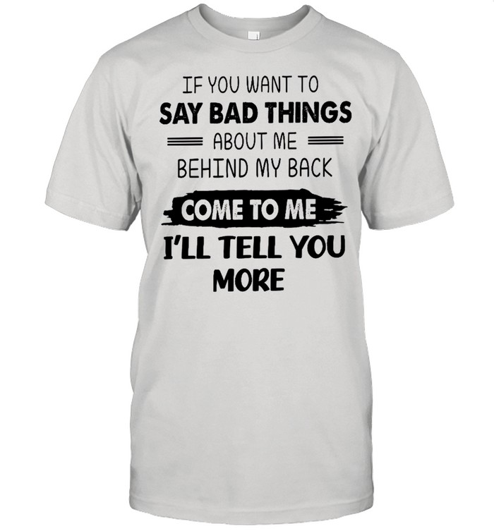 If you want to say bad things about me behind my back come to me i’ll tell you more shirt
