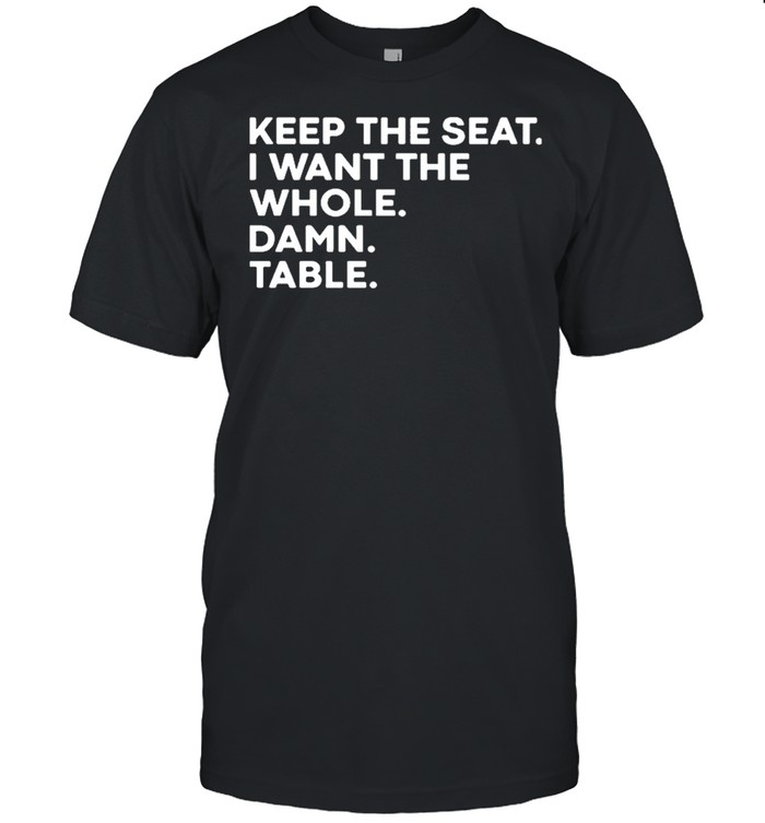 Keep the seat I want the whole damn table shirt