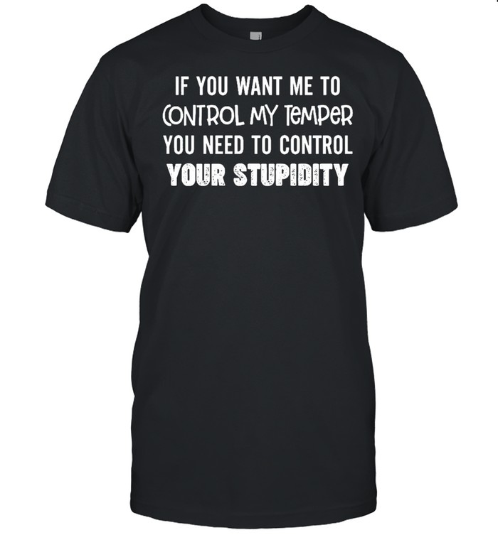 If you want me to control my temper you need to control your stupidity shirt