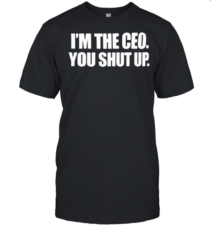 Im the ceo you shut up shirt