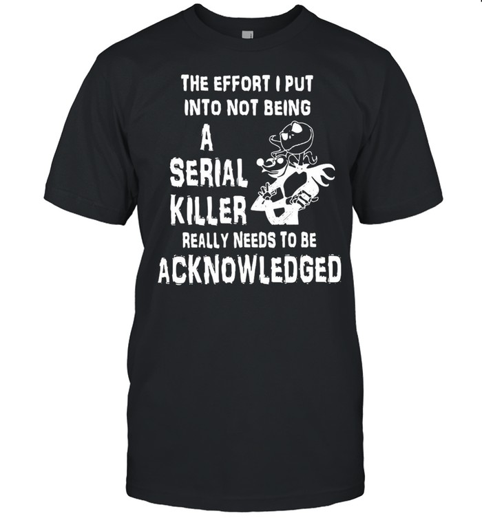 The Effort I Put Into Not Being A Serial Killer Really Needs To Be Acknowledged Shirt