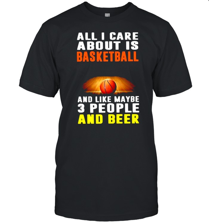 All I Care About Is Basketball And Like Maybe 3 People And Beer Shirt