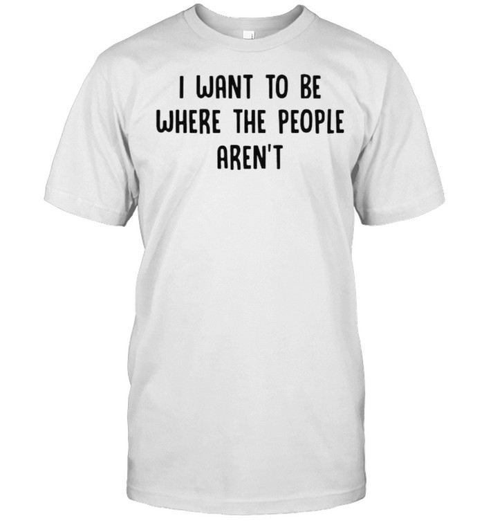 I want to be where the people arent shirt