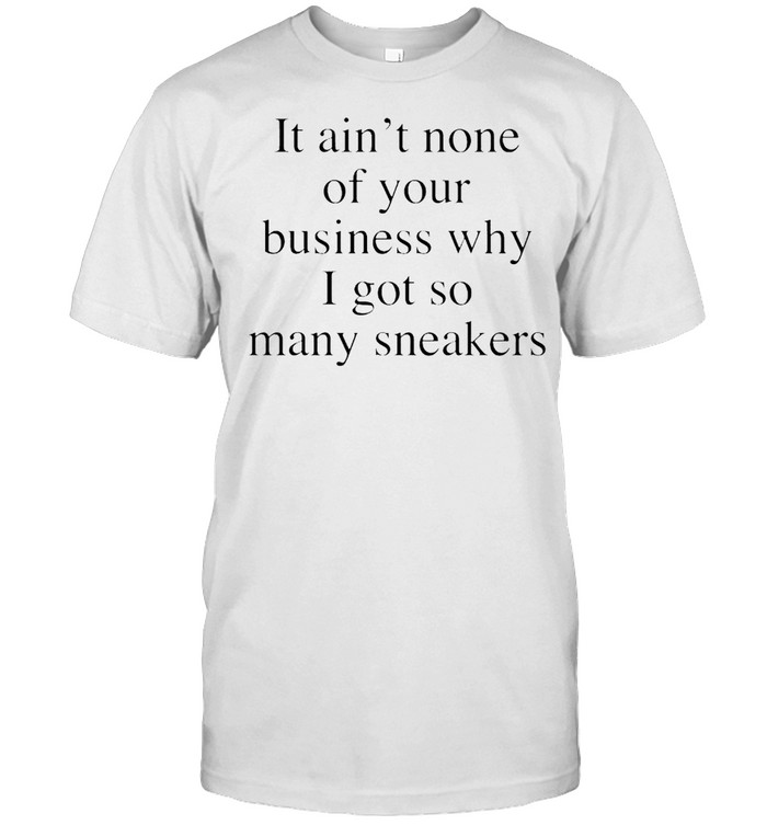 It ain’t none of your business why I got so many sneakers shirt