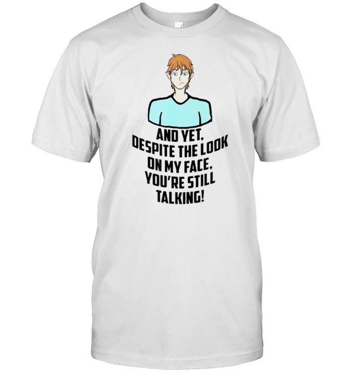 And yet despite the look on my face youre still talking shirt
