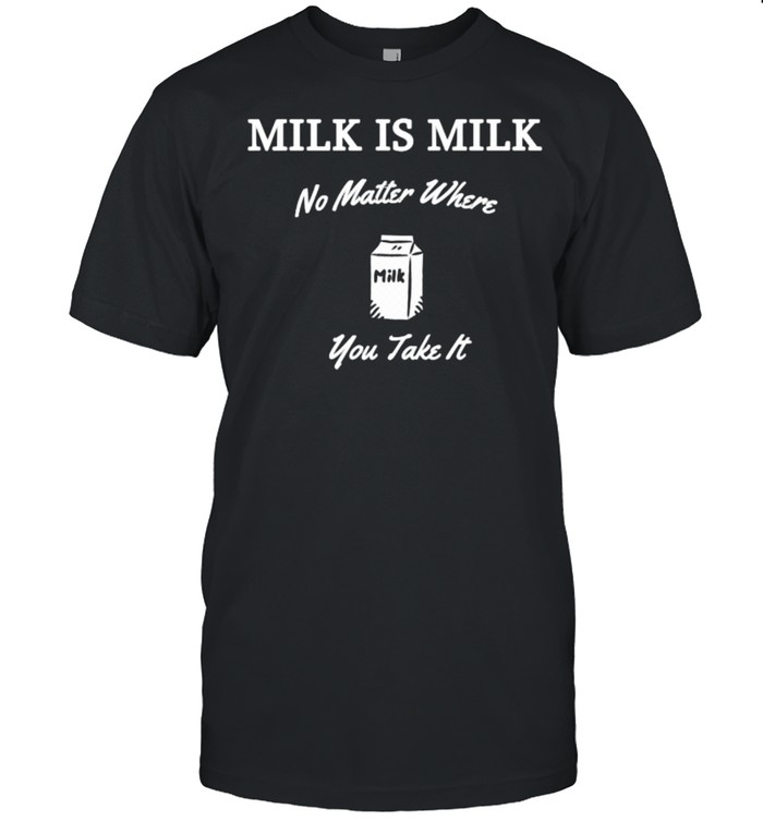 Milk is Milk No Matter Where You Take It T-Shirt