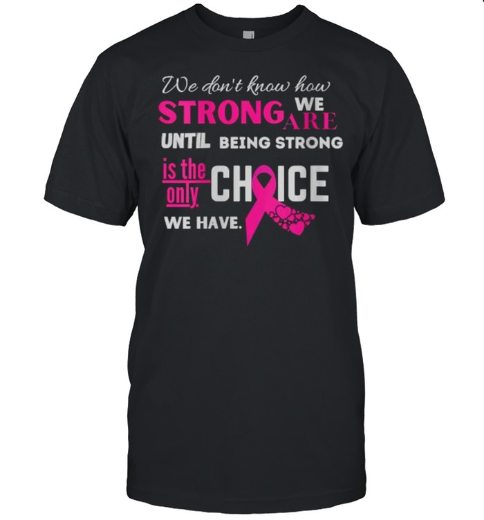 We dont know how strong we are until being strong is the only choice we have Breast Cancer Fighter Motivational shirt
