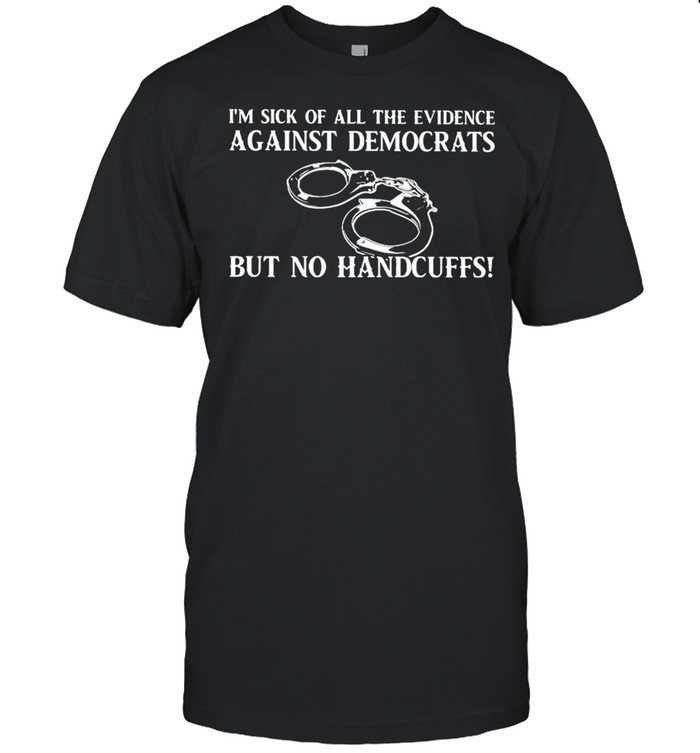 I’m sick of all the evidence against democrats but no handcuffs shirt