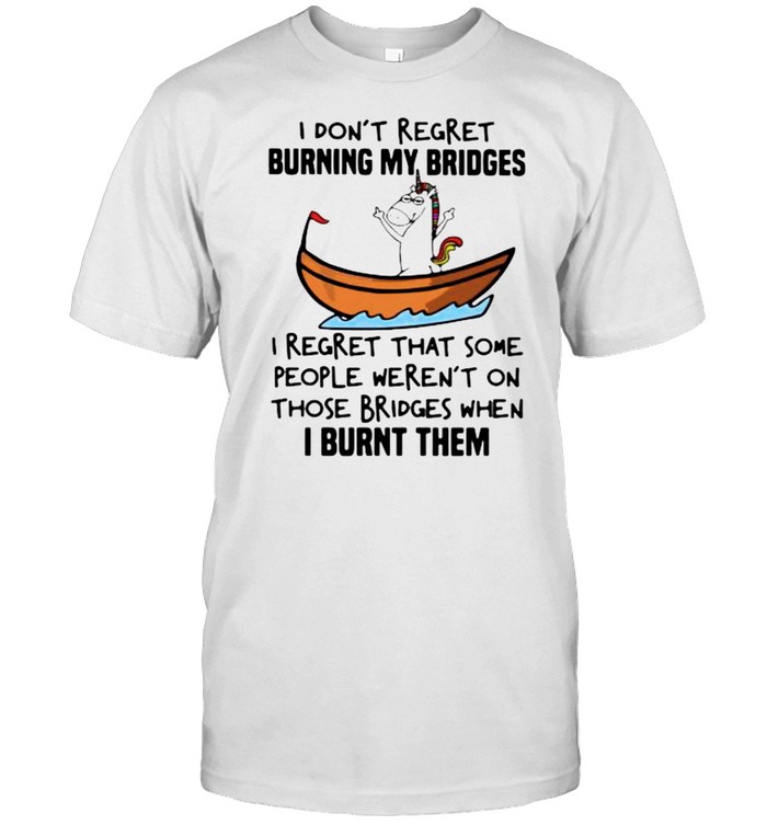 I Don’t Regret Burning My Bridges I Regret That Some People Weren’t On Those Bridges When I Burnt Them Unicorn Shirt