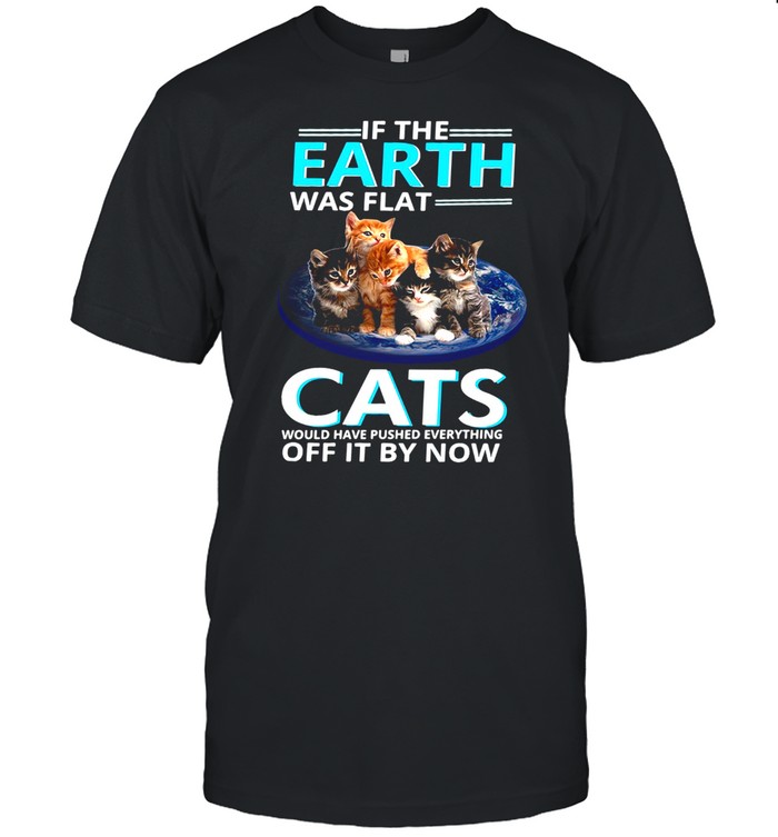 If The Earth Was Flat Cats Would Have Pushed Everything Off It By Now T-shirt
