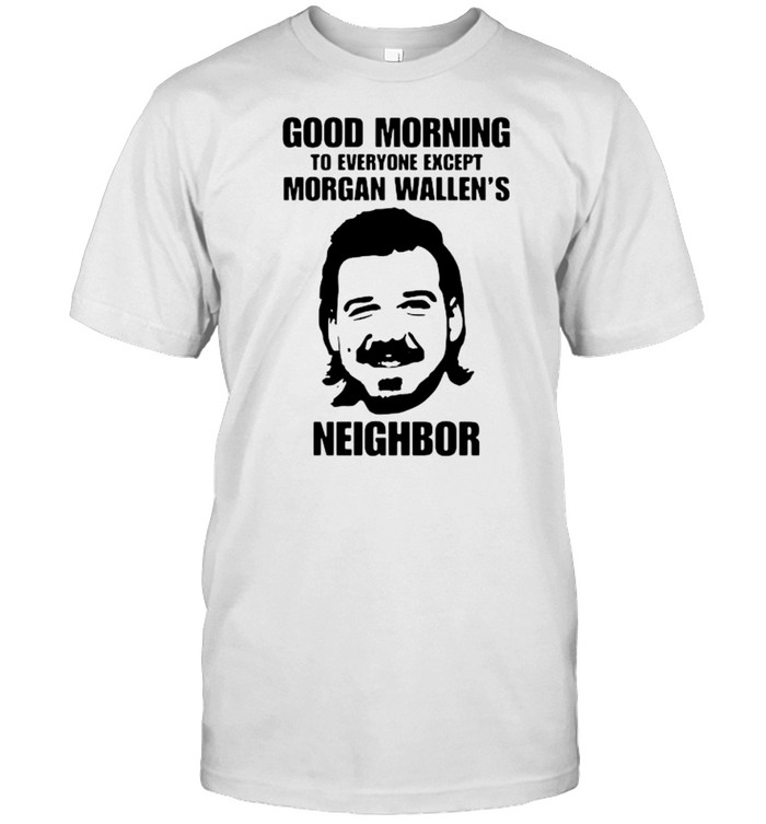 Good morning to everyone except morgan wallen’s neighbor shirt