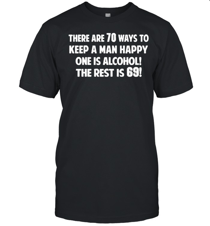 There are 70 ways to keep a man happy one is alcohol the rest is 69 shirt