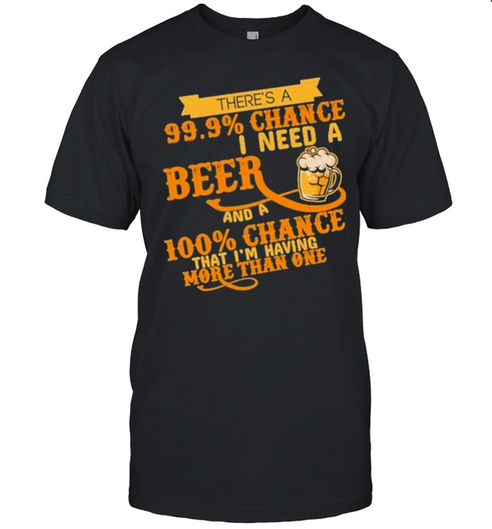 There’s A 99.9 Chance I Need A Beer And A 100 Chance That I’m Having More Than One Shirt