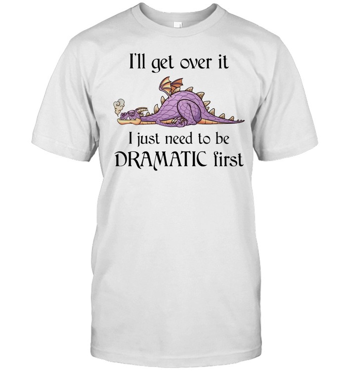 Dragon Ill Get Over It I Just Need To Be Dramatic First shirt
