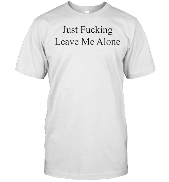 Just fucking leave me alone shirt
