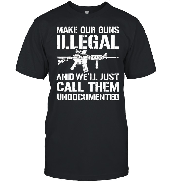 Make Our Guns Illegal And We’ll Just Call Them Undocumented T-shirt