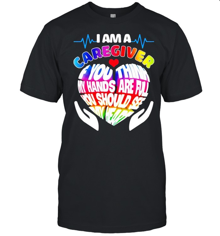 I am a caregiver if you think my hands are full you should see my heart shirt