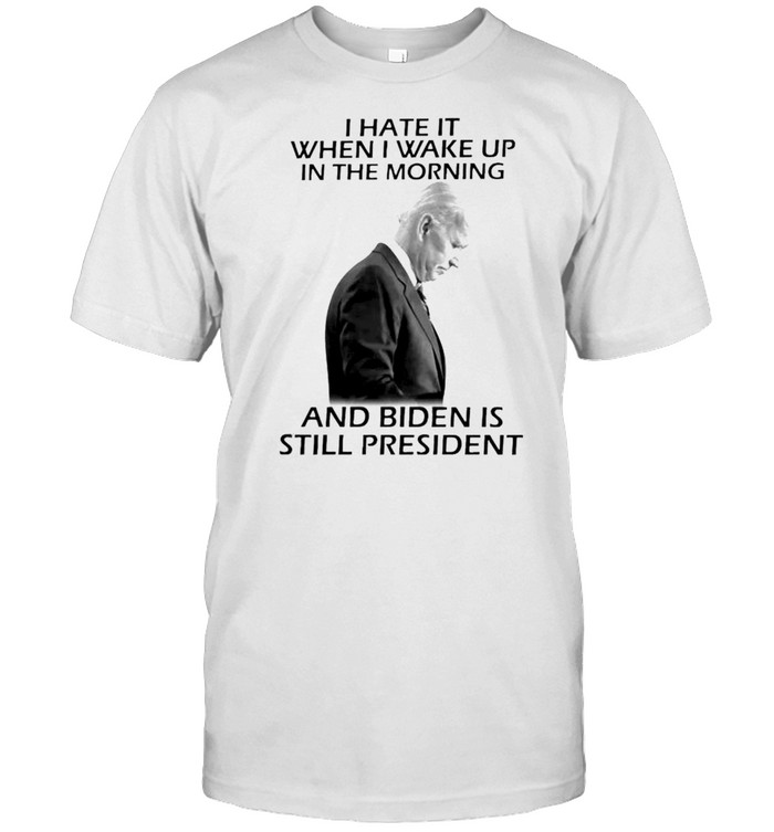 I hate it when I wake up in the morning and Biden is still president shirt