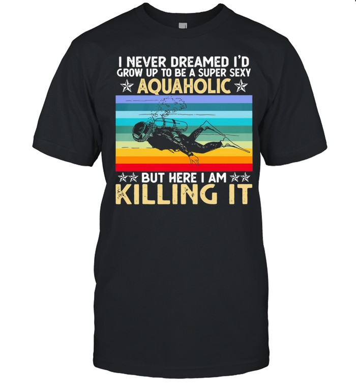 I Never Dreamed Id Grow Up To Be A Super Sexy Aquaholic But Here I Am Killing It shirt