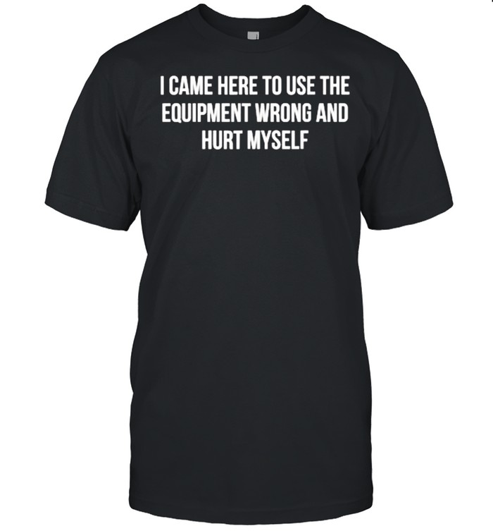 I Came Here To Use The Equipment Wrong And Hurt Myself T-Shirt
