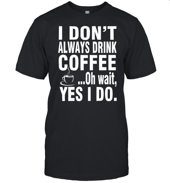 I Dont Always Drink Coffee Oh Wait Yes I Do Shirt
