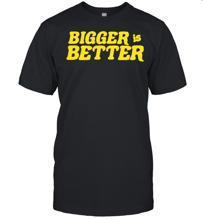 Bigger Is Better shirt