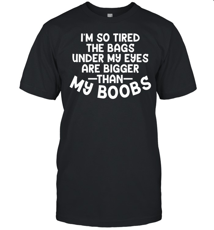 I’m So Tired The Bags Under My Eyes Are Bigger Than My Boobs Shirt