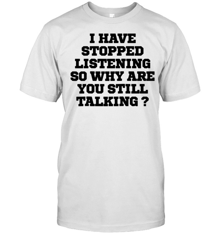 Humor I Have Stopped Listening So Why Are You Still Ta Shirt
