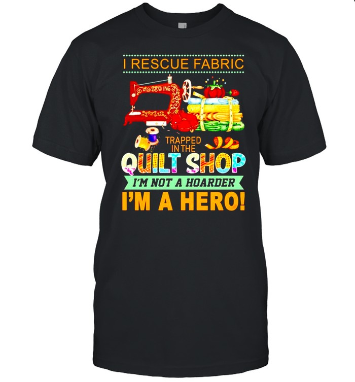 I Rescue Fabric Trapped In The Quilt Shop I’m Not A Hoarder I’m A Hero Shirt