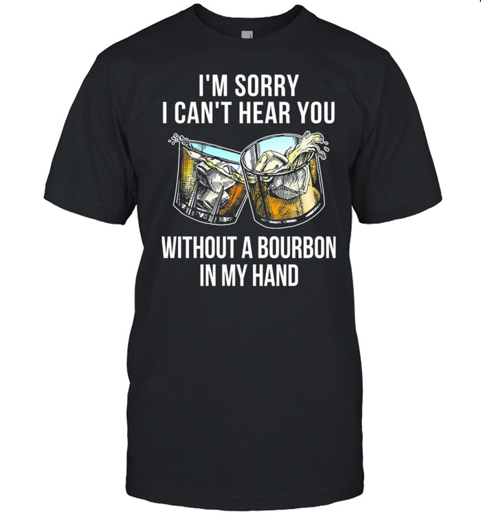 I’m Sorry I Can’t Hear You Without A Bourbon In My Hand Shirt