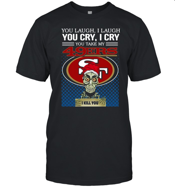 You laugh I laugh you cry I cry you take my San Francisco 49ers I kill you shirt