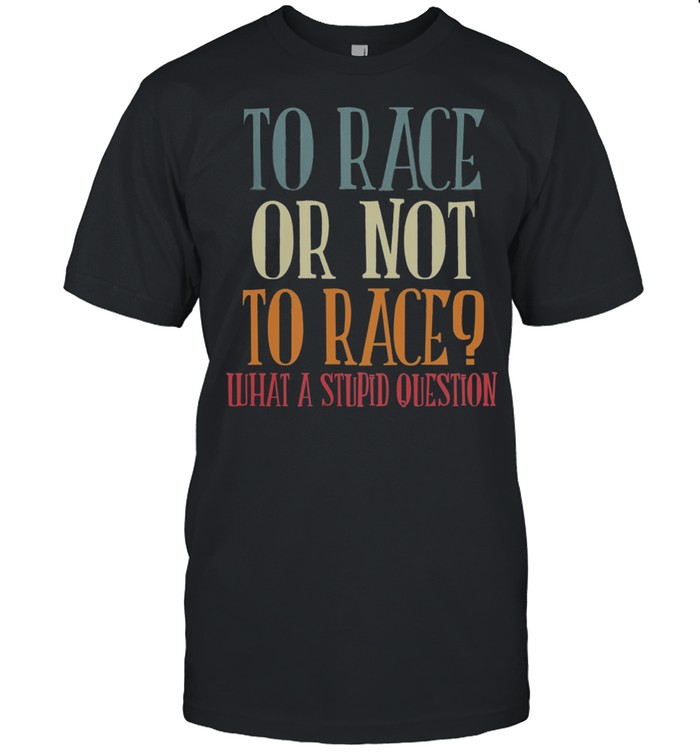 To Race Or Not To Race What A Stupid Question Shirt