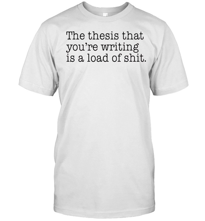 The thesis that you’re writing is a load of shit shirt