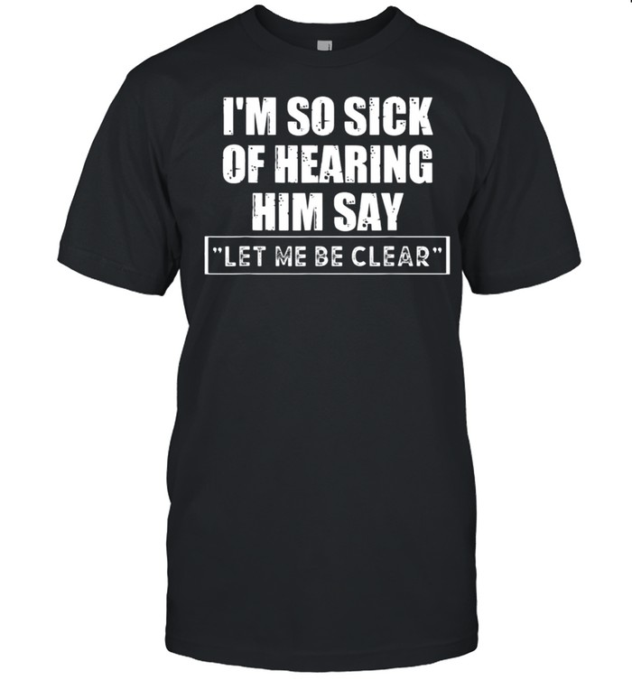 I’m So Sick Of Hearing Him Say “Let Me Be Clear” Anti Biden T-Shirt