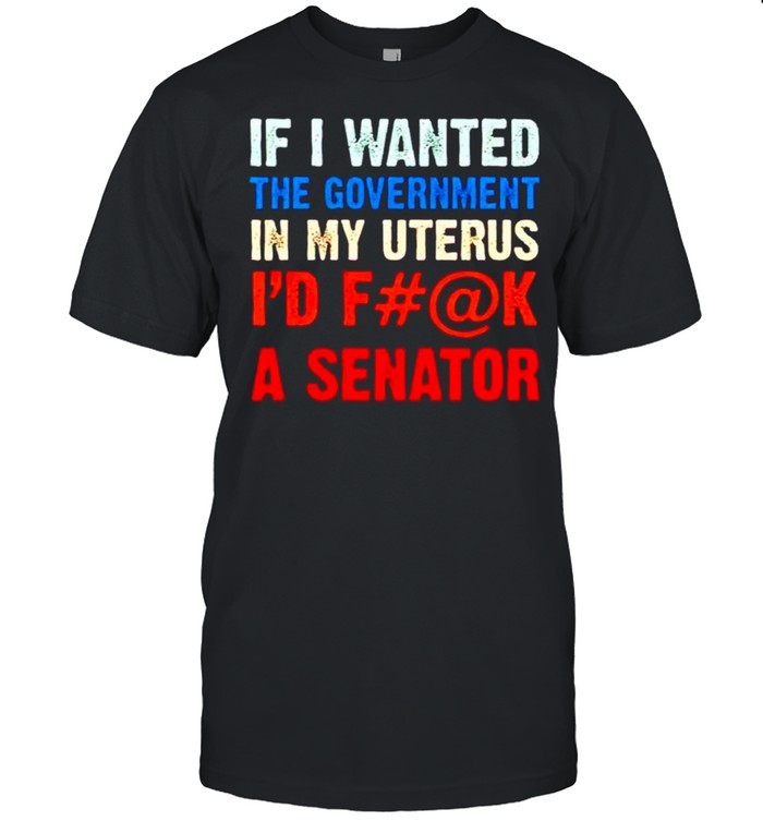 If I wanted the government in my uterus I would have fuck a senator shirt