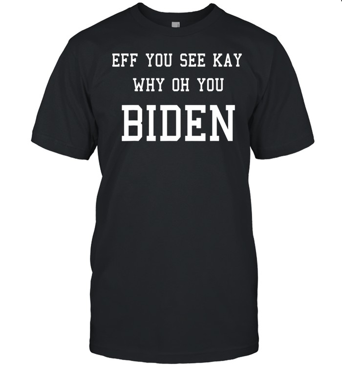 Anti Joe Biden EFF YOU SEE KAY WHY OH YOU BIDEN shirt