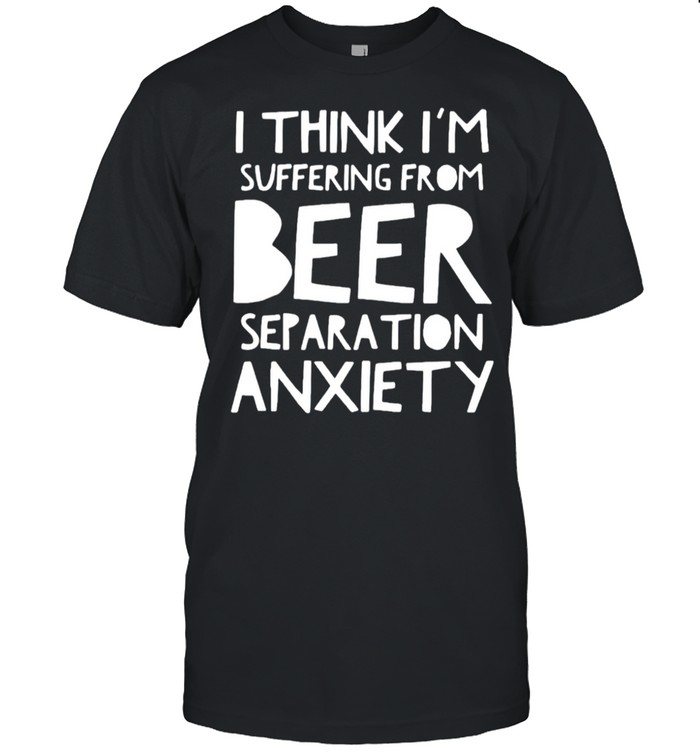 I think I’m suffering from beer separation anxiety shirt